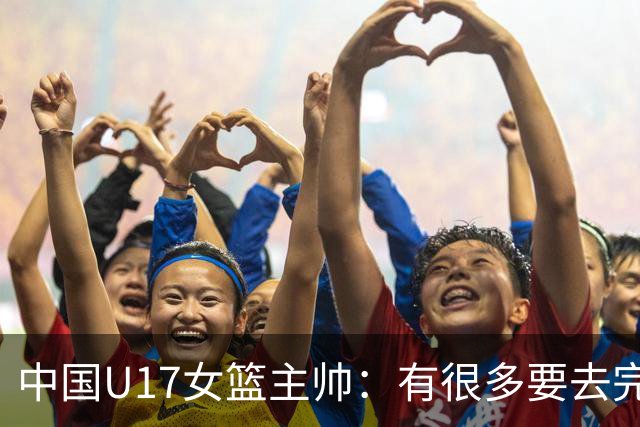 中国U17女篮主帅：有很多要去完善的地方 对外线的控制还是不够好