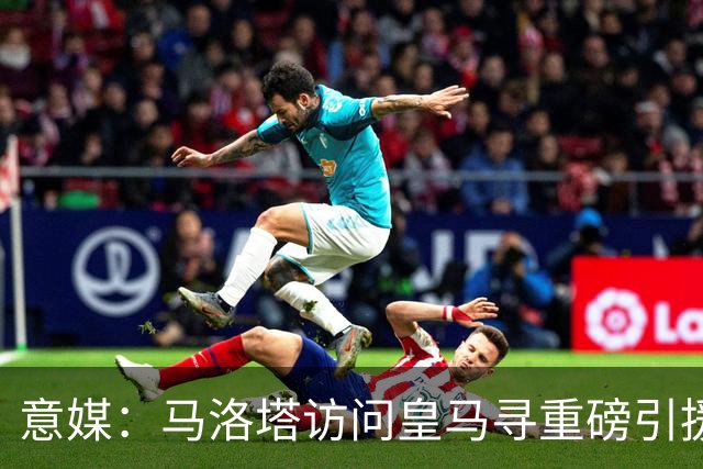 意媒：马洛塔访问皇马寻重磅引援，可能询问居莱尔、罗德里戈等人